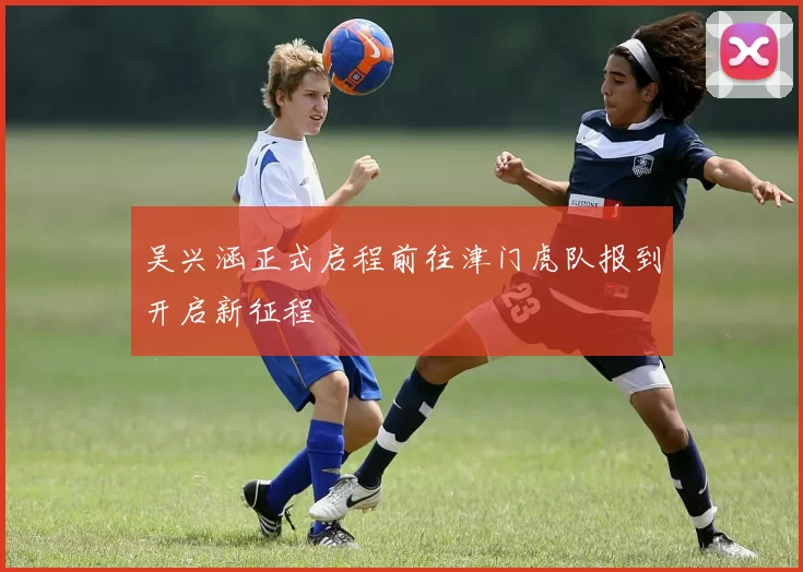 吴兴涵正式启程前往津门虎队报到开启新征程
