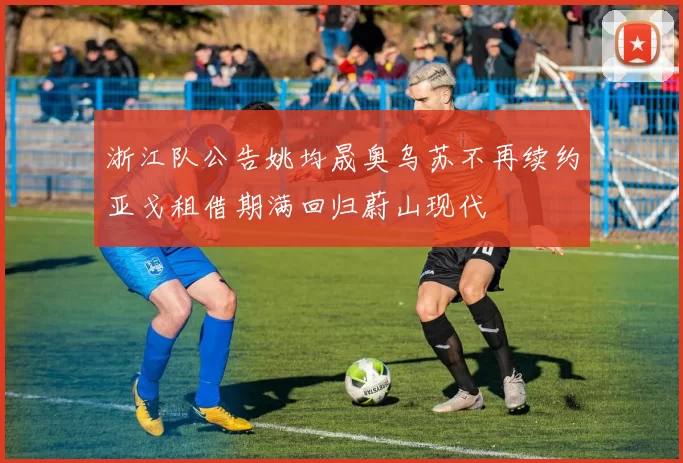 浙江队公告姚均晟奥乌苏不再续约亚戈租借期满回归蔚山现代