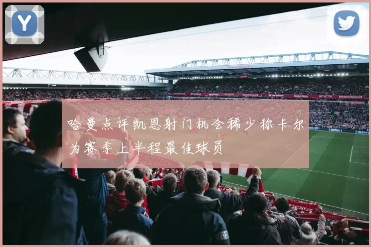 哈曼点评凯恩射门机会稀少称卡尔为赛季上半程最佳球员