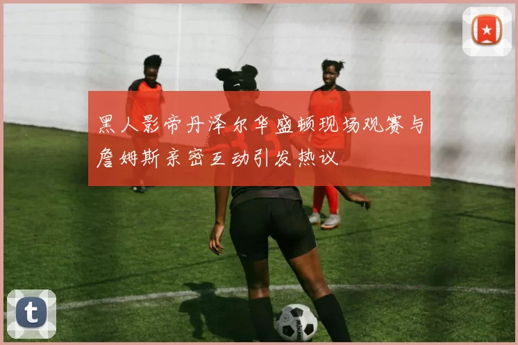 黑人影帝丹泽尔华盛顿现场观赛与詹姆斯亲密互动引发热议