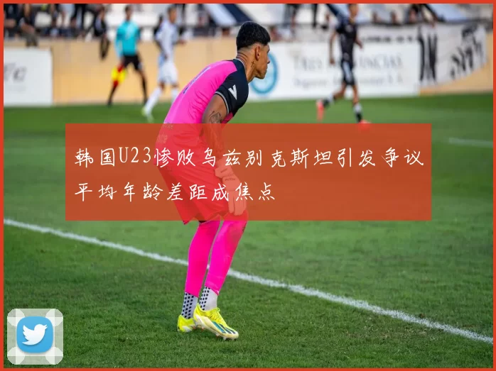 韩国U23惨败乌兹别克斯坦引发争议平均年龄差距成焦点