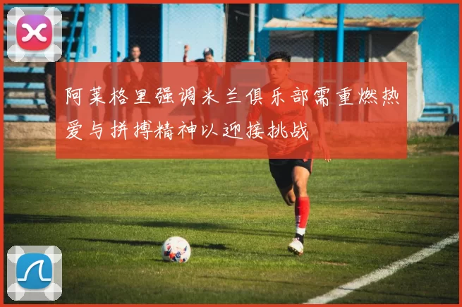 阿莱格里强调米兰俱乐部需重燃热爱与拼搏精神以迎接挑战