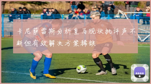 卡尼萨雷斯分析皇马现状批评声不断但有效解决方案稀缺
