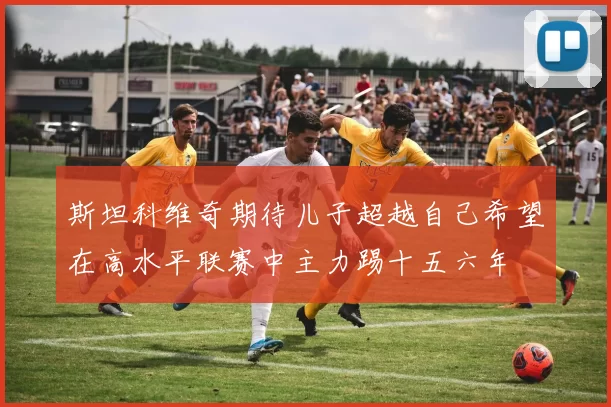 斯坦科维奇期待儿子超越自己希望在高水平联赛中主力踢十五六年